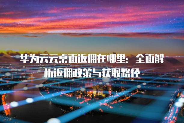 华为云云桌面返佣在哪里：全面解析返佣政策与获取路径