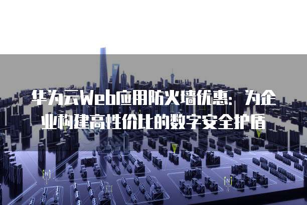 华为云Web应用防火墙优惠:为企业构建高性价比的数字安全护盾