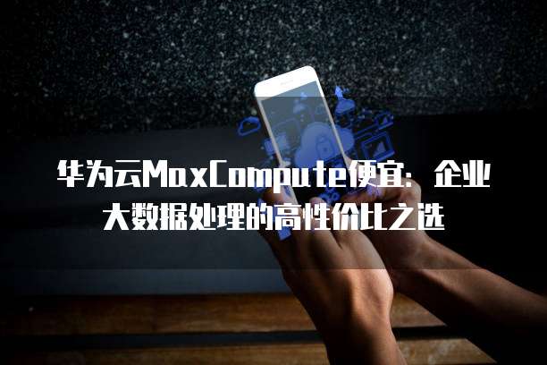 华为云MaxCompute便宜:企业大数据处理的高性价比之选