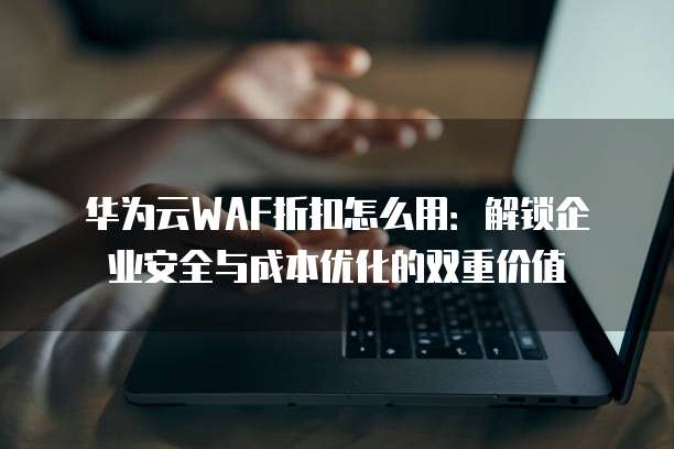华为云WAF折扣怎么用：解锁企业安全与成本优化的双重价值