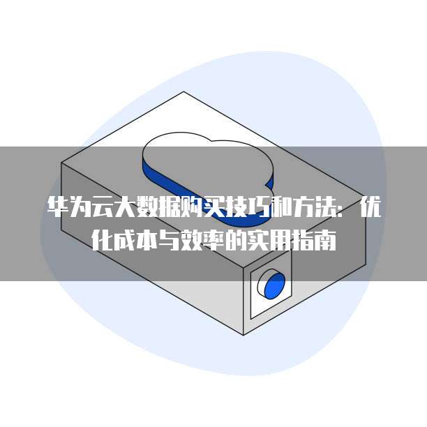华为云大数据购买技巧和方法:优化成本与效率的实用指南