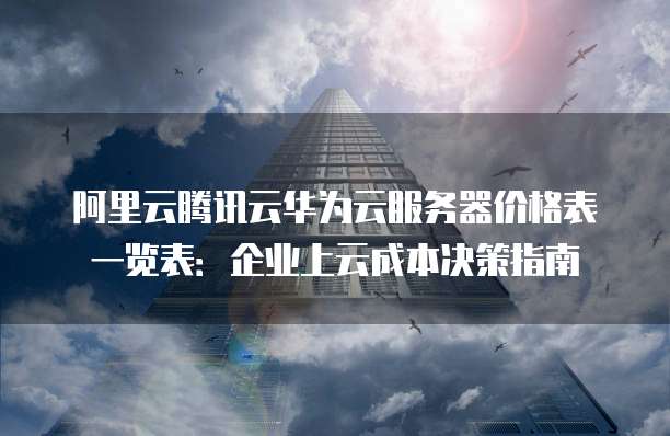 阿里云腾讯云华为云服务器价格表一览表:企业上云成本决策指南