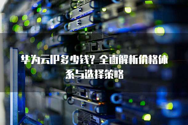 华为云IP多少钱?全面解析价格体系与选择策略