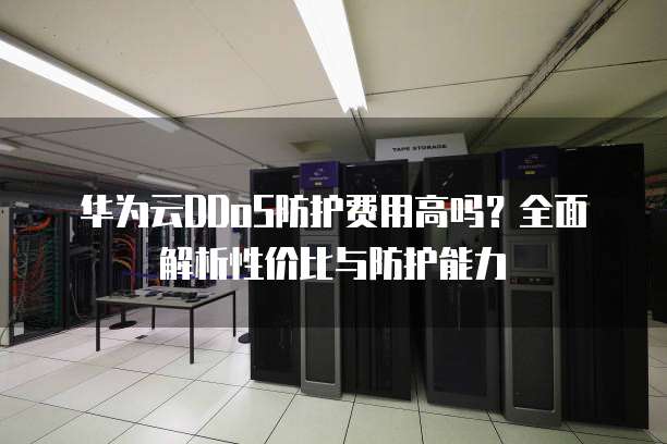 华为云DDoS防护费用高吗?全面解析性价比与防护能力