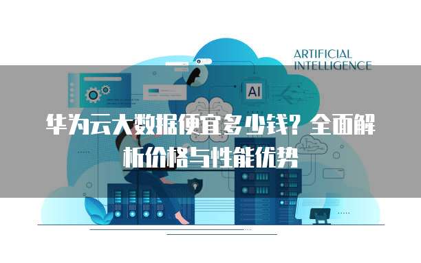 华为云大数据便宜多少钱?全面解析价格与性能优势
