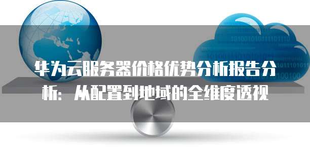 华为云服务器价格优势分析报告分析:从配置到地域的全维度透视