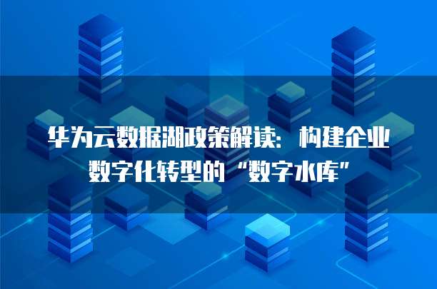 华为云数据湖政策解读:构建企业数字化转型的“数字水库”