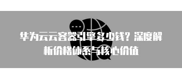 华为云云容器引擎多少钱?深度解析价格体系与核心价值