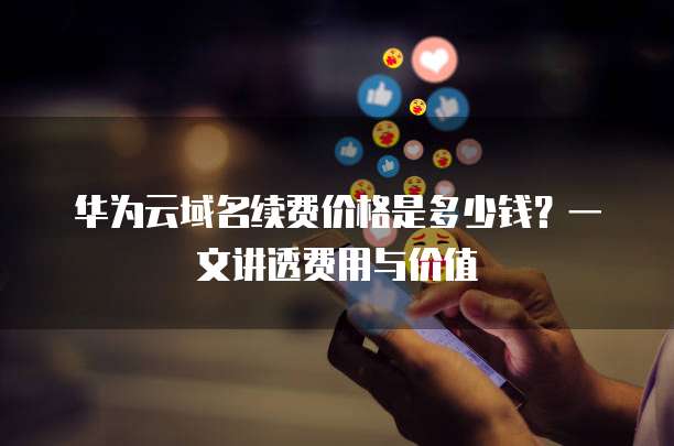 华为云域名续费价格是多少钱？一文讲透费用与价值