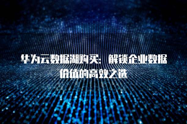 华为云数据湖购买:解锁企业数据价值的高效之选