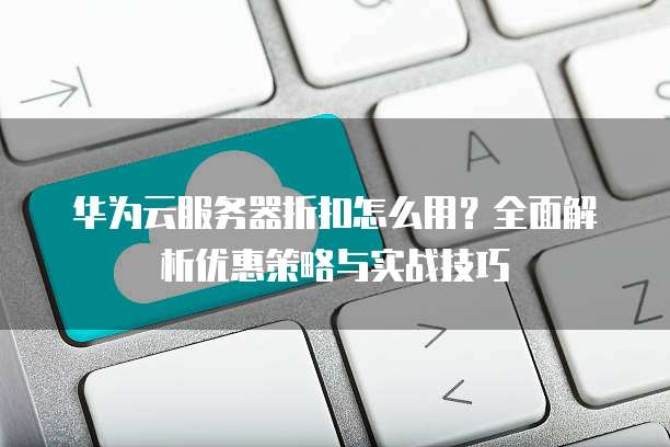 华为云服务器折扣怎么用?全面解析优惠策略与实战技巧