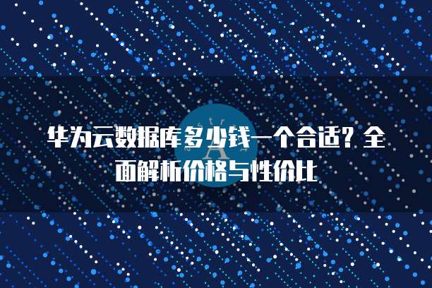 华为云数据库多少钱一个合适?全面解析价格与性价比