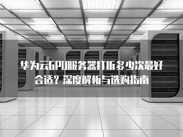 华为云GPU服务器打折多少次最好合适?深度解析与选购指南