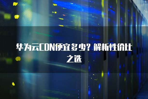 华为云CDN便宜多少?解析性价比之选