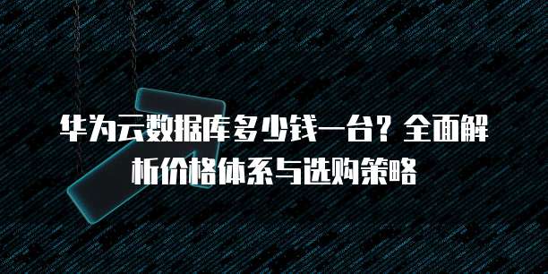 华为云数据库多少钱一台?全面解析价格体系与选购策略