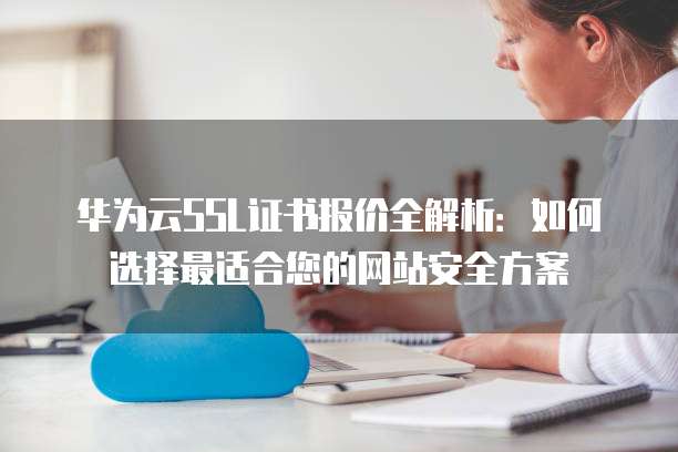 华为云SSL证书报价全解析:如何选择最适合您的网站安全方案