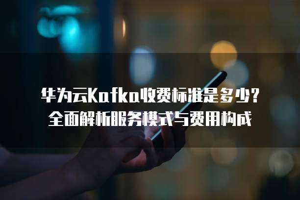 华为云Kafka收费标准是多少?全面解析服务模式与费用构成