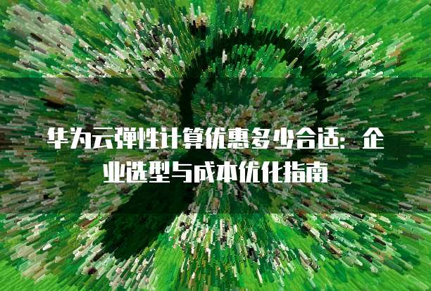 华为云弹性计算优惠多少合适：企业选型与成本优化指南