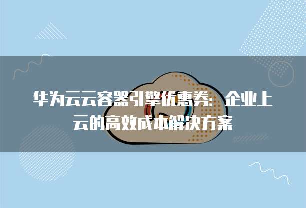 华为云云容器引擎优惠券：企业上云的高效成本解决方案