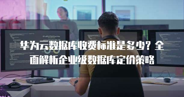 华为云数据库收费标准是多少?全面解析企业级数据库定价策略