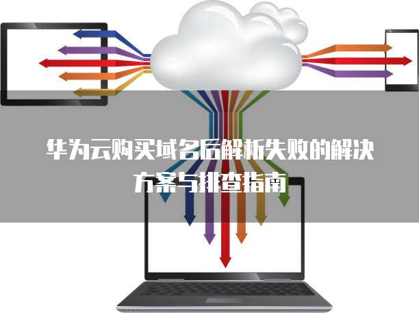 华为云购买域名后解析失败的解决方案与排查指南