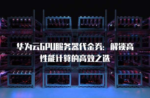 华为云GPU服务器代金券：解锁高性能计算的高效之选