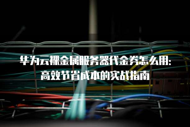 华为云裸金属服务器代金券怎么用:高效节省成本的实战指南