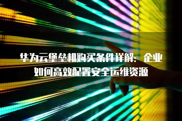 华为云堡垒机购买条件详解：企业如何高效配置安全运维资源