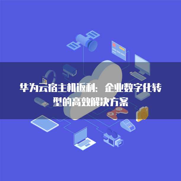 华为云宿主机返利:企业数字化转型的高效解决方案