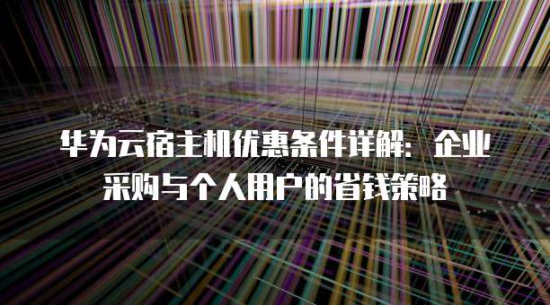 华为云宿主机优惠条件详解:企业采购与个人用户的省钱策略