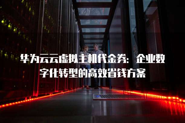 华为云云虚拟主机代金券:企业数字化转型的高效省钱方案