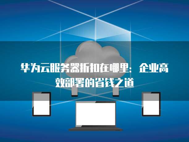 华为云服务器折扣在哪里:企业高效部署的省钱之道
