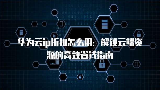 华为云ip折扣怎么用:解锁云端资源的高效省钱指南