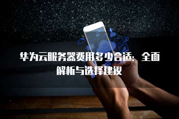华为云服务器费用多少合适:全面解析与选择建议
