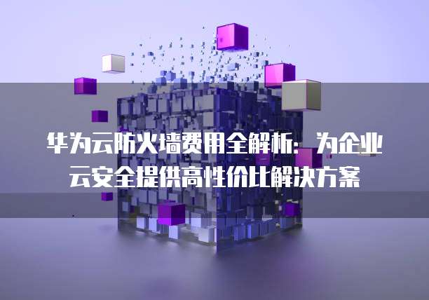 华为云防火墙费用全解析:为企业云安全提供高性价比解决方案