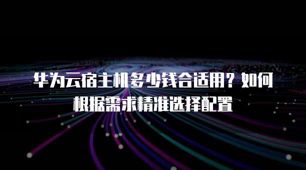 华为云宿主机多少钱合适用?如何根据需求精准选择配置