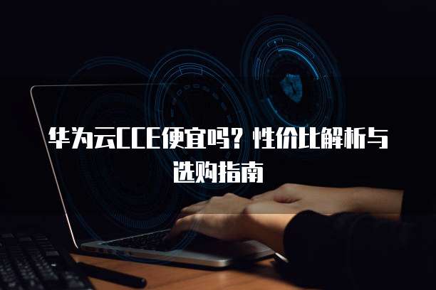 华为云CCE便宜吗?性价比解析与选购指南