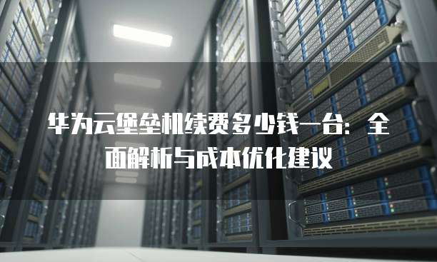 华为云堡垒机续费多少钱一台:全面解析与成本优化建议