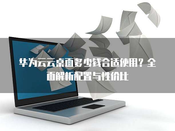 华为云云桌面多少钱合适使用?全面解析配置与性价比