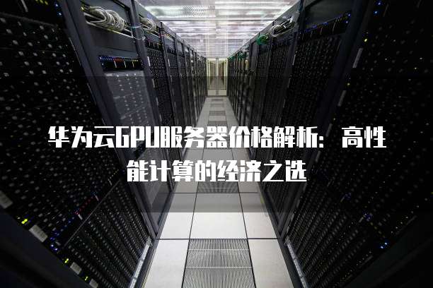 华为云GPU服务器价格解析：高性能计算的经济之选