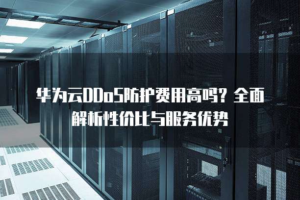 华为云DDoS防护费用高吗?全面解析性价比与服务优势