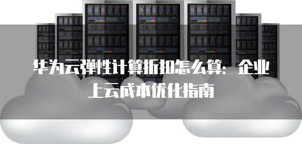华为云弹性计算折扣怎么算：企业上云成本优化指南