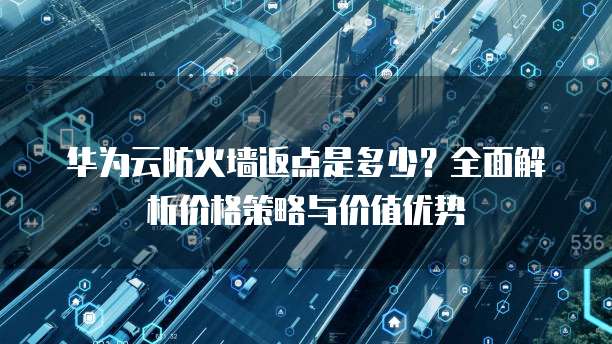 华为云防火墙返点是多少?全面解析价格策略与价值优势