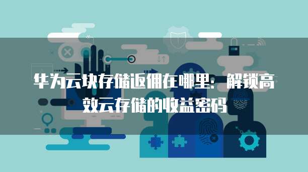 华为云块存储返佣在哪里:解锁高效云存储的收益密码