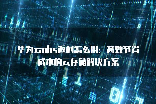 华为云obs返利怎么用：高效节省成本的云存储解决方案