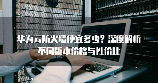 华为云防火墙便宜多少?深度解析不同版本价格与性价比