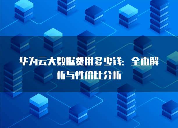 华为云大数据费用多少钱:全面解析与性价比分析