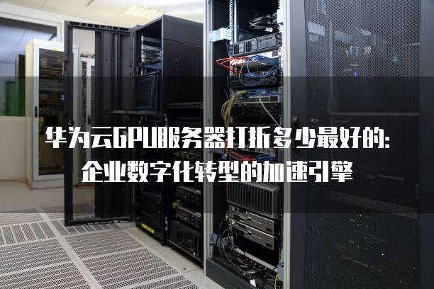 华为云GPU服务器打折多少最好的:企业数字化转型的加速引擎