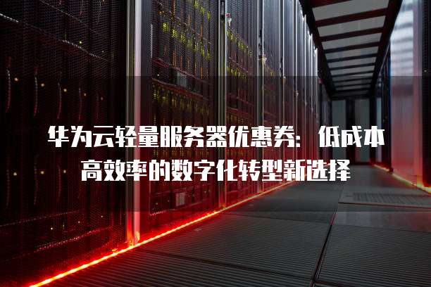 华为云轻量服务器优惠券:低成本高效率的数字化转型新选择