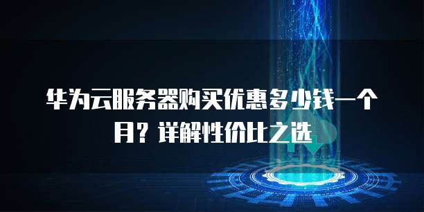 华为云服务器购买优惠多少钱一个月?详解性价比之选